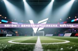 梅西81秒破门！追星神器华为P60 Pro记录球王风采，梅西华为手机