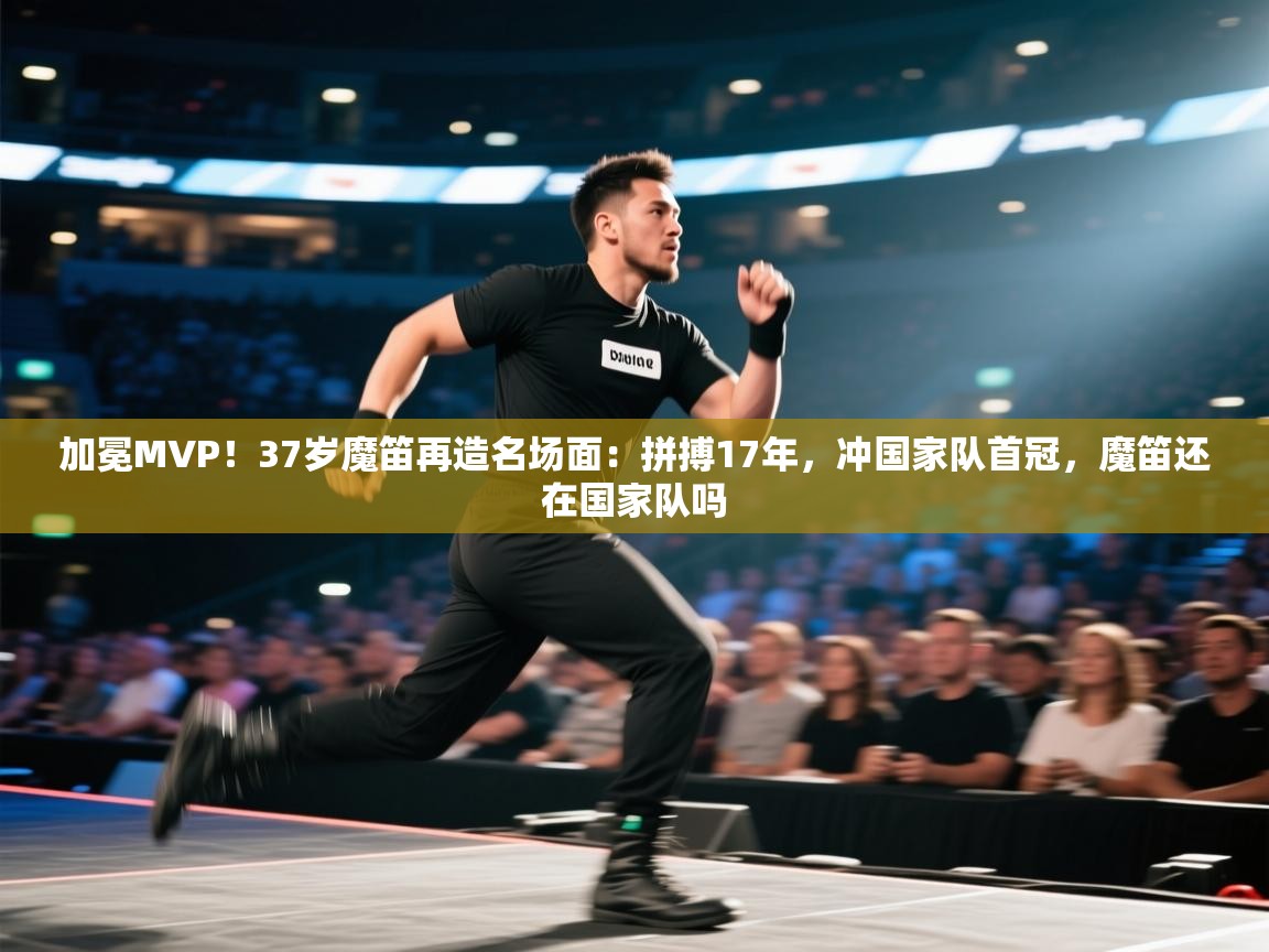 加冕MVP！37岁魔笛再造名场面：拼搏17年，冲国家队首冠，魔笛还在国家队吗  第1张