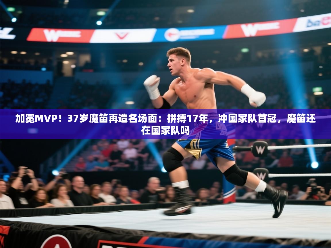 加冕MVP！37岁魔笛再造名场面：拼搏17年，冲国家队首冠，魔笛还在国家队吗  第2张